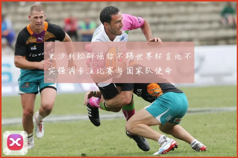 里沙利松辟谣称不踢世界杯言论不实强调专注比赛与国家队使命