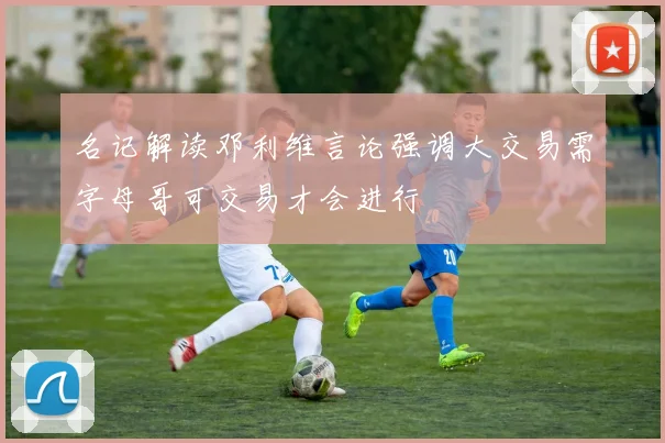名记解读邓利维言论强调大交易需字母哥可交易才会进行