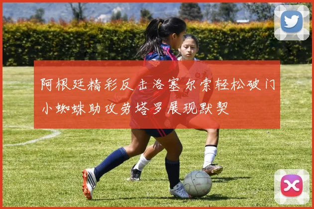 阿根廷精彩反击洛塞尔索轻松破门小蜘蛛助攻劳塔罗展现默契