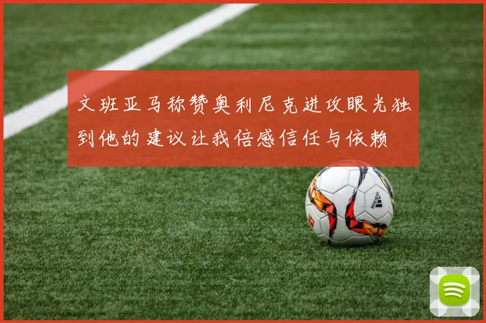 文班亚马称赞奥利尼克进攻眼光独到他的建议让我倍感信任与依赖