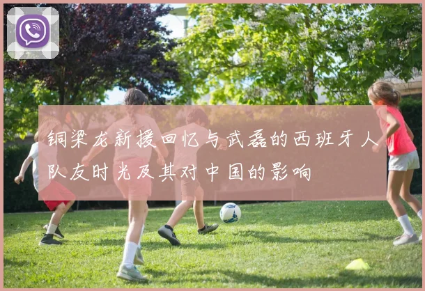 铜梁龙新援回忆与武磊的西班牙人队友时光及其对中国的影响