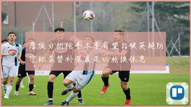 詹俊分析枪手本季有望打破英超防守纪录替补深度足以轮换休息