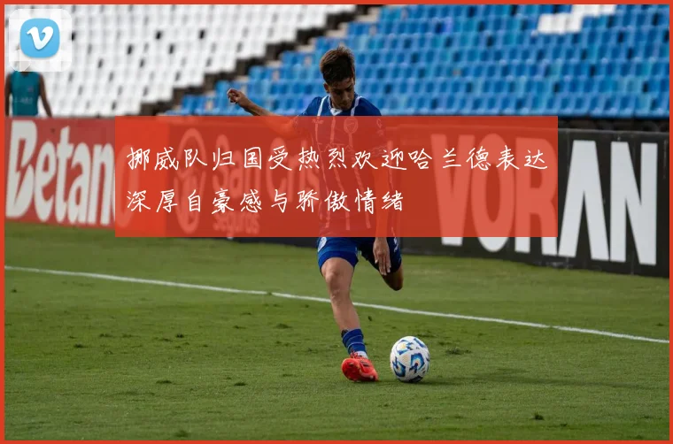 挪威队归国受热烈欢迎哈兰德表达深厚自豪感与骄傲情绪