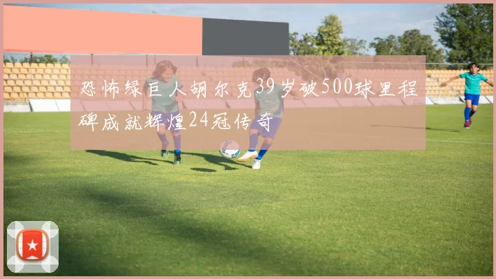 恐怖绿巨人胡尔克39岁破500球里程碑成就辉煌24冠传奇