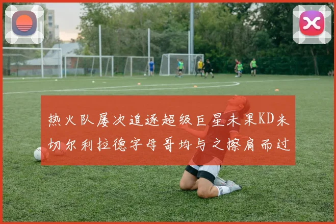 热火队屡次追逐超级巨星未果KD米切尔利拉德字母哥均与之擦肩而过
