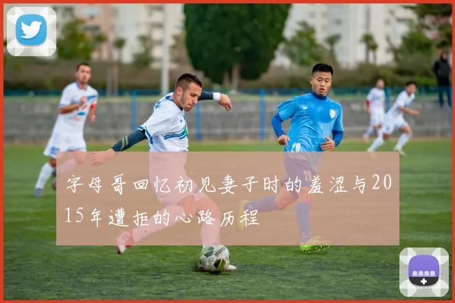 字母哥回忆初见妻子时的羞涩与2015年遭拒的心路历程