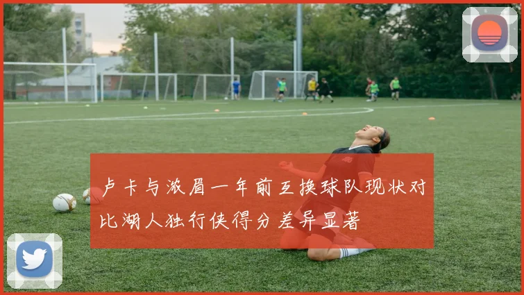 卢卡与浓眉一年前互换球队现状对比湖人独行侠得分差异显著