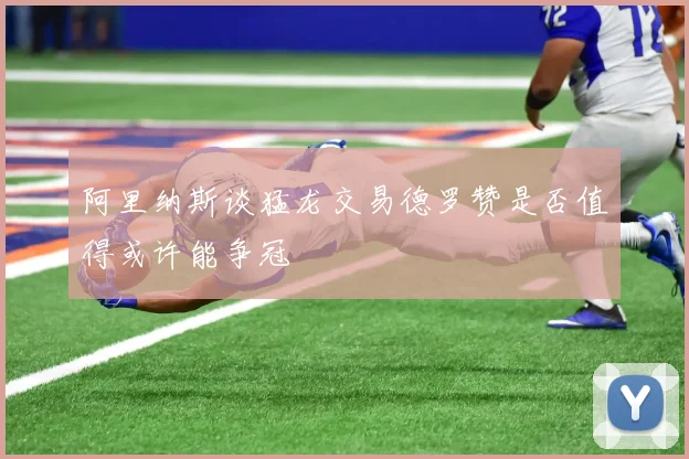 阿里纳斯谈猛龙交易德罗赞是否值得或许能争冠