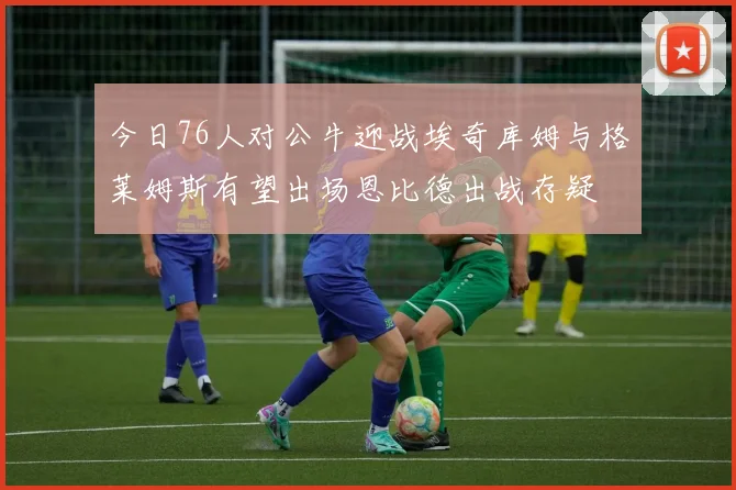 今日76人对公牛迎战埃奇库姆与格莱姆斯有望出场恩比德出战存疑