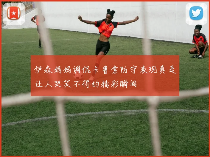 伊森妈妈调侃卡鲁索防守表现真是让人哭笑不得的精彩瞬间
