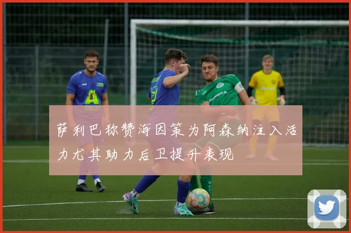 萨利巴称赞海因策为阿森纳注入活力尤其助力后卫提升表现