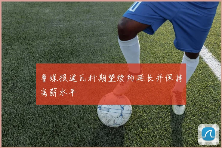 鲁媒报道瓦科期望续约延长并保持高薪水平