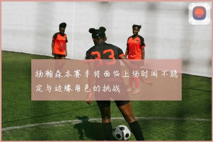 杨瀚森本赛季将面临上场时间不稳定与边缘角色的挑战