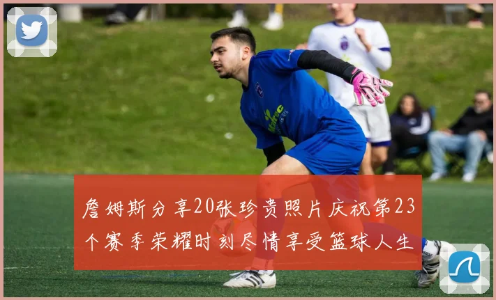 詹姆斯分享20张珍贵照片庆祝第23个赛季荣耀时刻尽情享受篮球人生