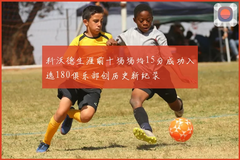 科沃德生涯前十场场均15分成功入选180俱乐部创历史新纪录