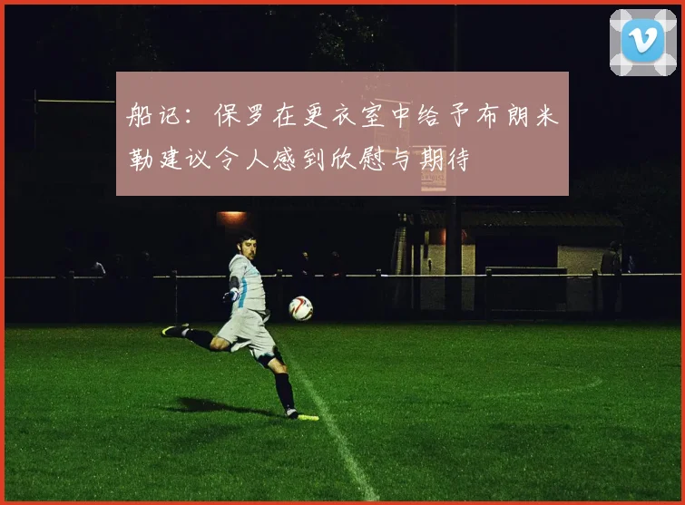 船记：保罗在更衣室中给予布朗米勒建议令人感到欣慰与期待
